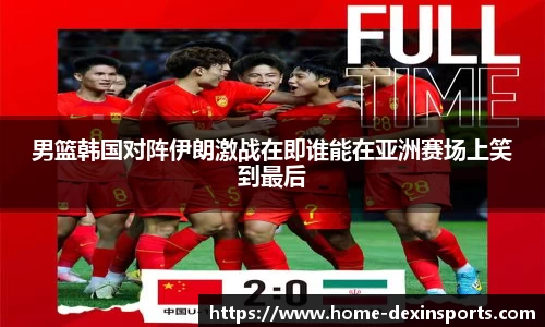 男篮韩国对阵伊朗激战在即谁能在亚洲赛场上笑到最后
